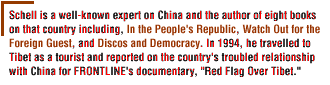Schell is a well-known expert on China and the author of eight books  on that country including, In the People's Republic,Watch Out for the Foreign Guest, and Discos and Democracy.   In 1994, he travelled to Tibet as a tourist and  reported on the country's troubled relationship with China for FRONTLINE's  documentary, Red Flag Over Tibet.